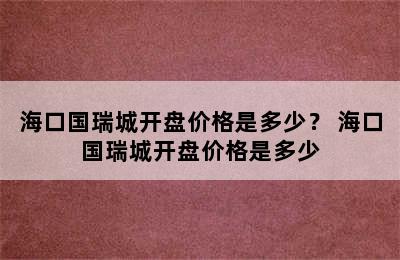 海口国瑞城开盘价格是多少？ 海口国瑞城开盘价格是多少